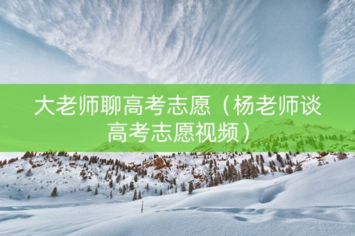 大老师聊高考志愿（杨老师谈高考志愿视频）