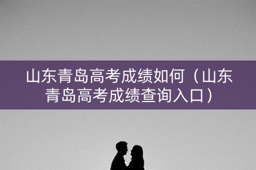 山东青岛高考成绩如何（山东青岛高考成绩查询入口）