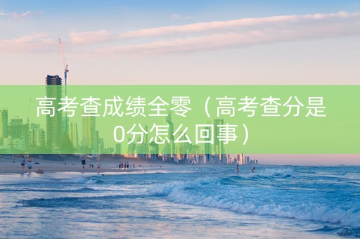 高考查成绩全零（高考查分是0分怎么回事）
