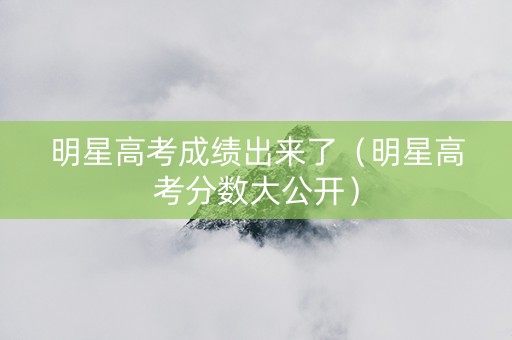 明星高考成绩出来了（明星高考分数大公开）