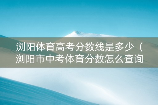 浏阳体育高考分数线是多少（浏阳市中考体育分数怎么查询）