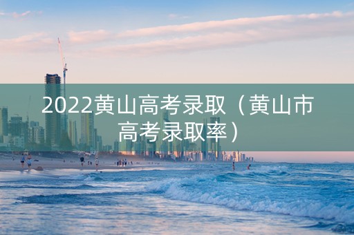 2022黄山高考录取（黄山市高考录取率）
