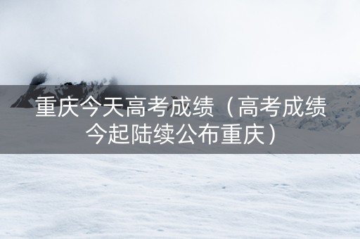 重庆今天高考成绩（高考成绩今起陆续公布重庆）