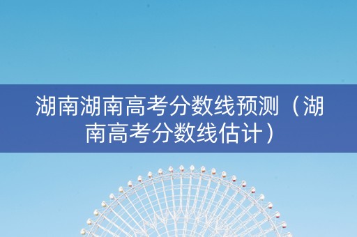 湖南湖南高考分数线预测（湖南高考分数线估计）