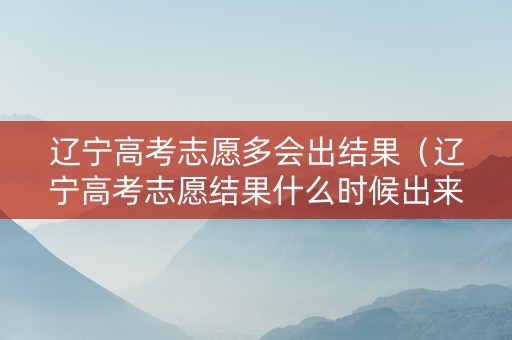 辽宁高考志愿多会出结果（辽宁高考志愿结果什么时候出来）