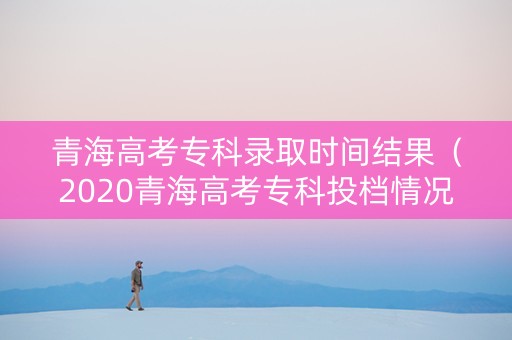 青海高考专科录取时间结果（2020青海高考专科投档情况）