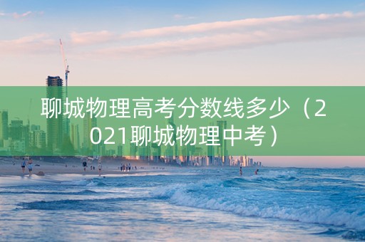 聊城物理高考分数线多少（2021聊城物理中考）