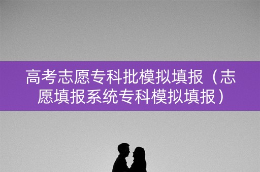 高考志愿专科批模拟填报（志愿填报系统专科模拟填报）