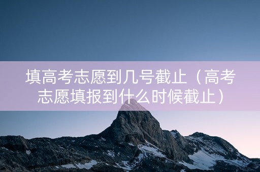 填高考志愿到几号截止（高考志愿填报到什么时候截止）