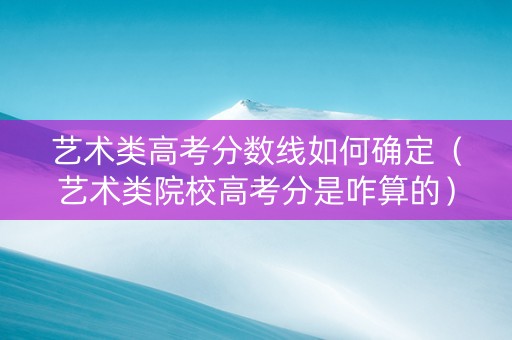 艺术类高考分数线如何确定（艺术类院校高考分是咋算的）