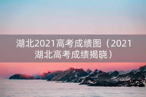 湖北2021高考成绩图（2021湖北高考成绩揭晓）