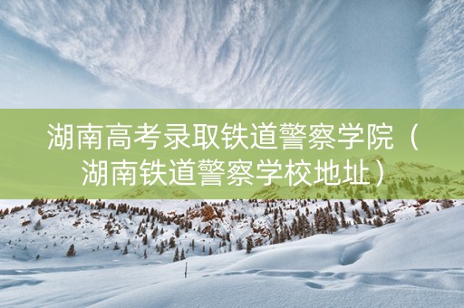 湖南高考录取铁道警察学院（湖南铁道警察学校地址）