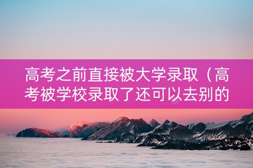 高考之前直接被大学录取（高考被学校录取了还可以去别的学校吗）