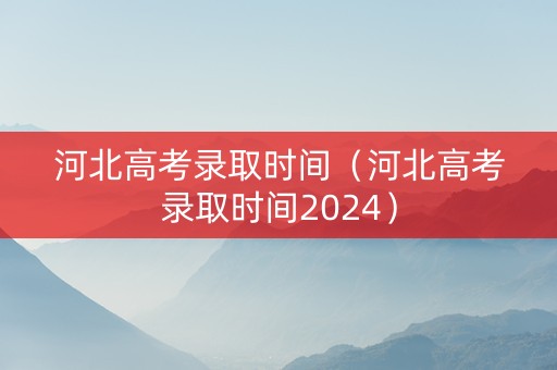 河北高考录取时间（河北高考录取时间2024）