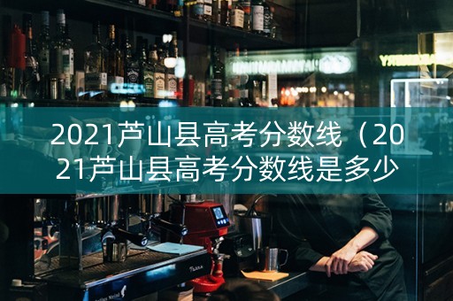 2021芦山县高考分数线（2021芦山县高考分数线是多少）