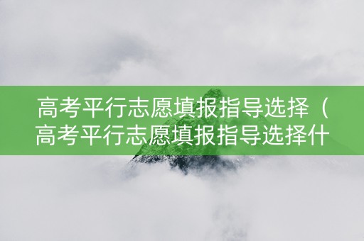 高考平行志愿填报指导选择（高考平行志愿填报指导选择什么类型）