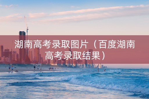 湖南高考录取图片（百度湖南高考录取结果）