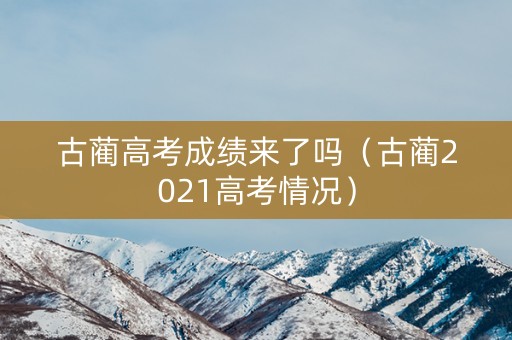 古蔺高考成绩来了吗（古蔺2021高考情况）