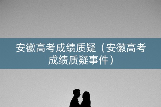 安徽高考成绩质疑（安徽高考成绩质疑事件）