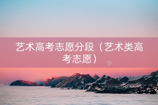 艺术高考志愿分段（艺术类高考志愿）