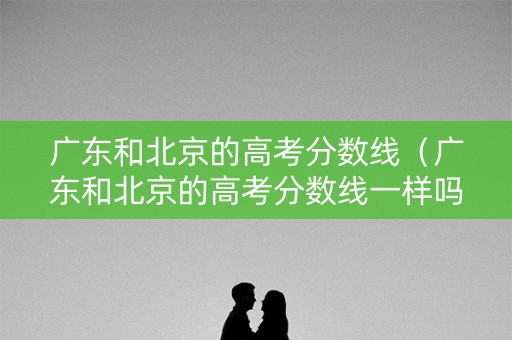 广东和北京的高考分数线（广东和北京的高考分数线一样吗）