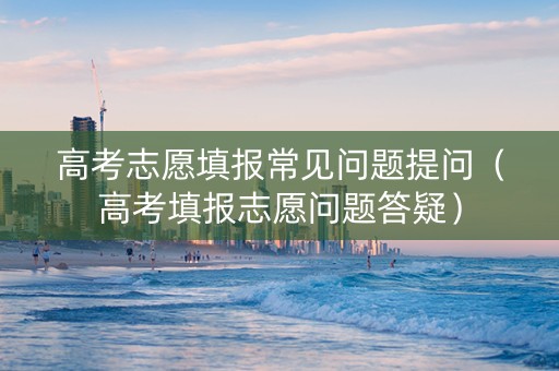 高考志愿填报常见问题提问（高考填报志愿问题答疑）