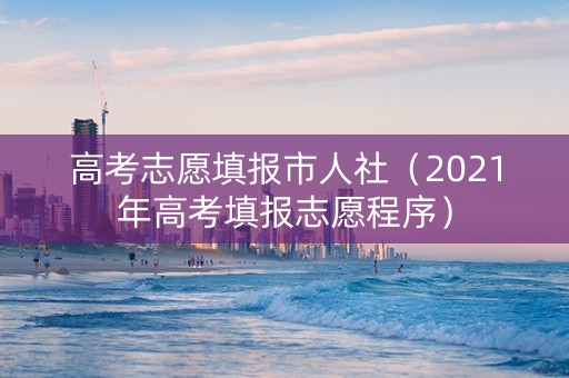 高考志愿填报市人社（2021年高考填报志愿程序）