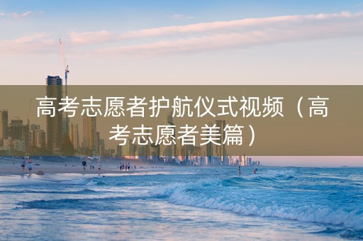 高考志愿者护航仪式视频（高考志愿者美篇）