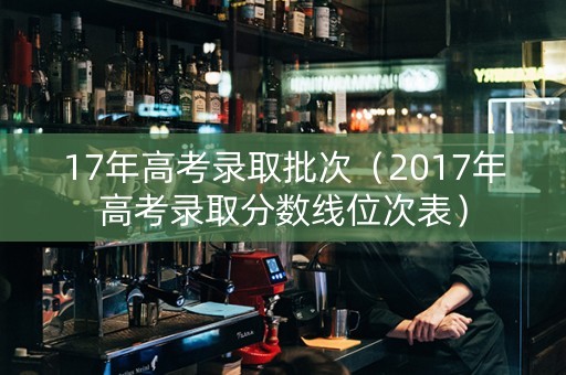 17年高考录取批次（2017年高考录取分数线位次表）