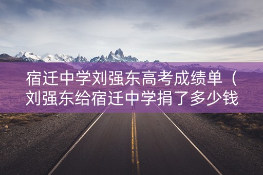 宿迁中学刘强东高考成绩单（刘强东给宿迁中学捐了多少钱）