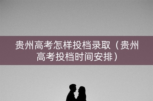 贵州高考怎样投档录取（贵州高考投档时间安排）