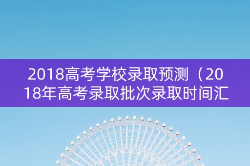 2018高考学校录取预测（2018年高考录取批次录取时间汇总）