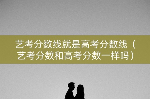 艺考分数线就是高考分数线（艺考分数和高考分数一样吗）