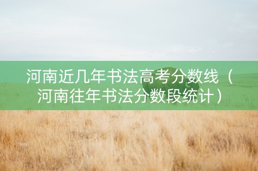 河南近几年书法高考分数线（河南往年书法分数段统计）