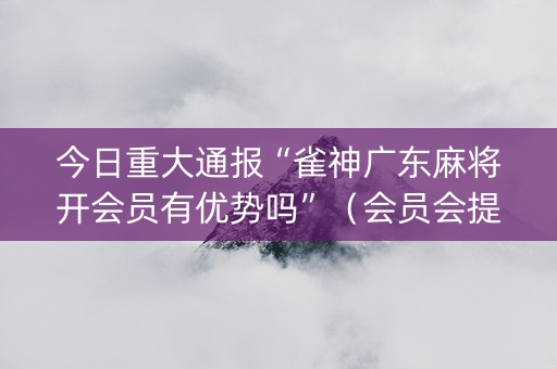 今日重大通报“雀神广东麻将开会员有优势吗”（会员会提高胜率吗)