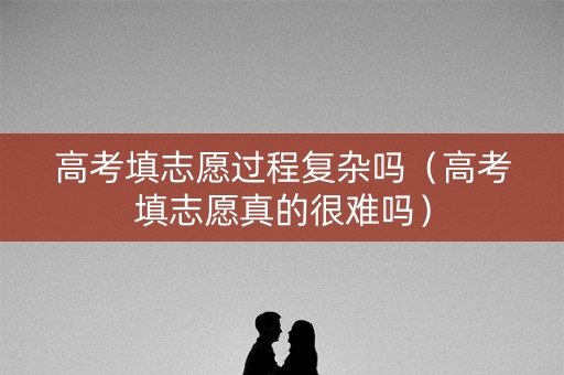 高考填志愿过程复杂吗（高考填志愿真的很难吗）