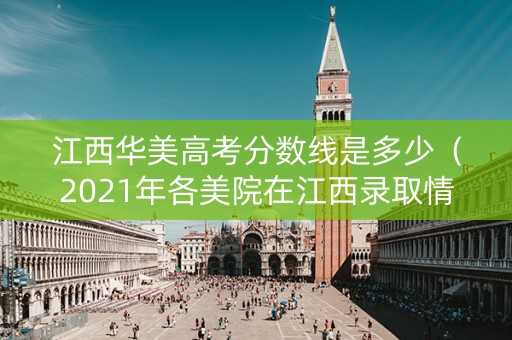 江西华美高考分数线是多少（2021年各美院在江西录取情况）