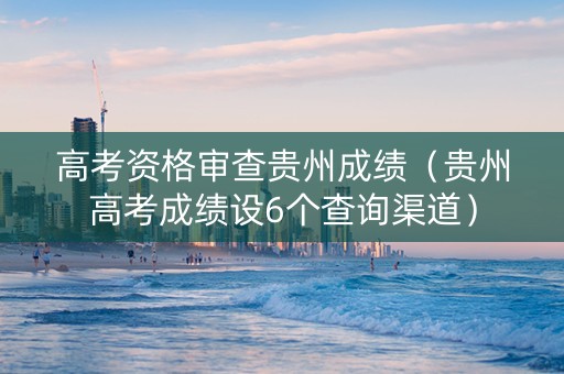 高考资格审查贵州成绩（贵州高考成绩设6个查询渠道）