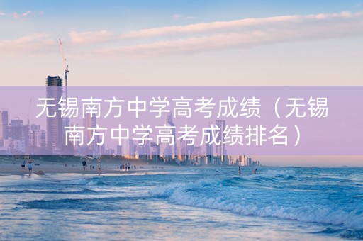 无锡南方中学高考成绩（无锡南方中学高考成绩排名）