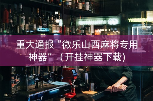 重大通报“微乐山西麻将专用神器”（开挂神器下载)