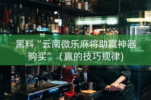 黑料“云南微乐麻将助赢神器购买”（赢的技巧规律)