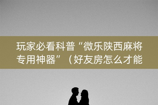 玩家必看科普“微乐陕西麻将专用神器”（好友房怎么才能赢)