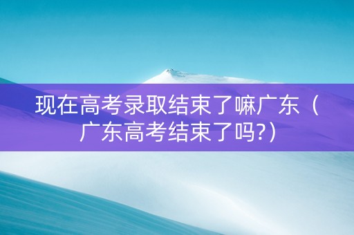 现在高考录取结束了嘛广东（广东高考结束了吗?）