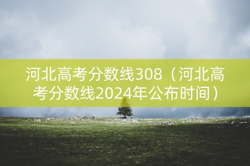 河北高考分数线308（河北高考分数线2024年公布时间）
