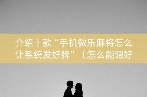 介绍十款“手机微乐麻将怎么让系统发好牌”（怎么能调好牌)
