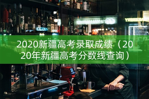 2020新疆高考录取成绩（2020年新疆高考分数线查询）