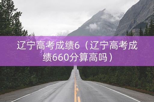 辽宁高考成绩6（辽宁高考成绩660分算高吗）