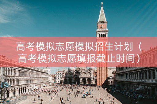 高考模拟志愿模拟招生计划（高考模拟志愿填报截止时间）
