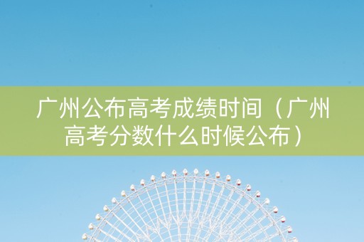 广州公布高考成绩时间（广州高考分数什么时候公布）