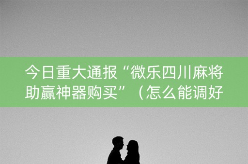 今日重大通报“微乐四川麻将助赢神器购买”（怎么能调好牌)